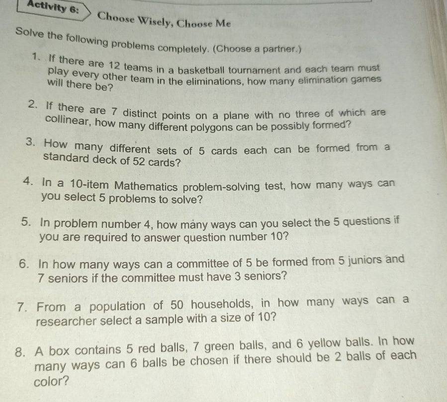 Activity 6: 
Choose Wisely, Choose Me 
Solve the following problems completely. (Choose a partner.) 
1. If there are 12 teams in a basketball tournament and each team must 
play every other team in the eliminations, how many elimination games 
will there be? 
2. If there are 7 distinct points on a plane with no three of which are 
collinear, how many different polygons can be possibly formed? 
3. How many different sets of 5 cards each can be formed from a 
standard deck of 52 cards? 
4. In a 10 -item Mathematics problem-solving test, how many ways can 
you select 5 problems to solve? 
5. In problem number 4, how many ways can you select the 5 questions if 
you are required to answer question number 10? 
6. In how many ways can a committee of 5 be formed from 5 juniors and
7 seniors if the committee must have 3 seniors? 
7. From a population of 50 households, in how many ways can a 
researcher select a sample with a size of 10? 
8. A box contains 5 red balls, 7 green balls, and 6 yellow balls. In how 
many ways can 6 balls be chosen if there should be 2 balls of each 
color?