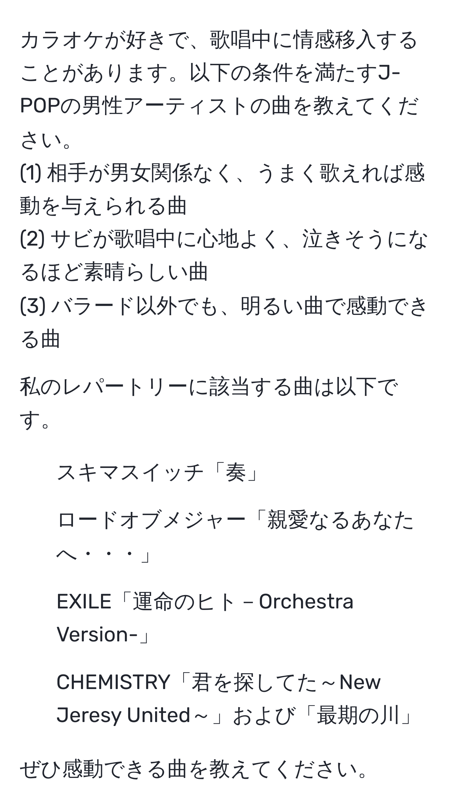 カラオケが好きで、歌唱中に情感移入することがあります。以下の条件を満たすJ-POPの男性アーティストの曲を教えてください。  
(1) 相手が男女関係なく、うまく歌えれば感動を与えられる曲  
(2) サビが歌唱中に心地よく、泣きそうになるほど素晴らしい曲  
(3) バラード以外でも、明るい曲で感動できる曲  

私のレパートリーに該当する曲は以下です。  
- スキマスイッチ「奏」  
- ロードオブメジャー「親愛なるあなたへ・・・」  
- EXILE「運命のヒト－Orchestra Version-」  
- CHEMISTRY「君を探してた～New Jeresy United～」および「最期の川」  

ぜひ感動できる曲を教えてください。