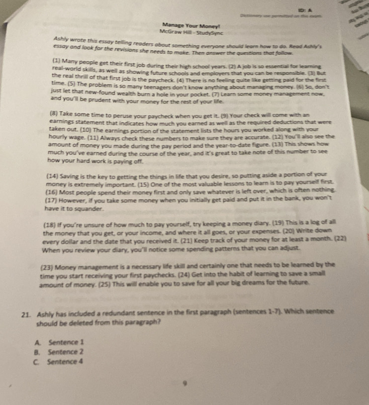 ID: A
Dictionary our perrittyd on this exam
X   
o
Manage Your Money!
McGraw Hill - StudySync
Ashly wrote this essay telling readers about something everyone should learn how to do. Read Ashly's
essay and look for the revisions she needs to make. Then answer the questions that follow
(1) Many people get their first job during their high school years. (2) A job is so essential for learing
real-world skills, as well as showing future schools and employers that you can be responsible. (3) But
the real thrill of that first job is the paycheck. (4) There is no feeling quite like getting paid for the first
time. (5) The problem is so many teenagers don't know anything about managing money. (6) So, don't
just let that new-found wealth burn a hole in your pocket. (7) Learn some money management now,
and you’ll be prudent with your money for the rest of your life.
(8) Take some time to peruse your paycheck when you get it. (9) Your check will come with an
earnings statement that indicates how much you earned as well as the required deductions that were
taken out. (10) The earnings portion of the statement lists the hours you worked along with your
hourly wage. (11) Always check these numbers to make sure they are accurate. (12) You'll also see the
amount of money you made during the pay period and the year-to-date figure. (13) This shows how
much you’ve earned during the course of the year, and it's great to take note of this number to see
how your hard work is paying off.
(14) Saving is the key to getting the things in life that you desire, so putting aside a portion of your
money is extremely important. (15) One of the most valuable lessons to learn is to pay yourself first.
(16) Most people spend their money first and only save whatever is left over, which is often nothing.
(17) However, if you take some money when you initially get paid and put it in the bank, you won't
have it to squander.
(18) If you’re unsure of how much to pay yourself, try keeping a money diary. (19) This is a log of all
the money that you get, or your income, and where it all goes, or your expenses. (20) Write down
every dollar and the date that you received it. (21) Keep track of your money for at least a month. (22)
When you review your diary, you'll notice some spending patterns that you can adjust.
(23) Money management is a necessary life skill and certainly one that needs to be learned by the
time you start receiving your first paychecks. (24) Get into the habit of learning to save a small
amount of money. (25) This will enable you to save for all your big dreams for the future.
21. Ashly has included a redundant sentence in the first paragraph (sentences 1-7). Which sentence
should be deleted from this paragraph?
A. Sentence 1
B. Sentence 2
C. Sentence 4