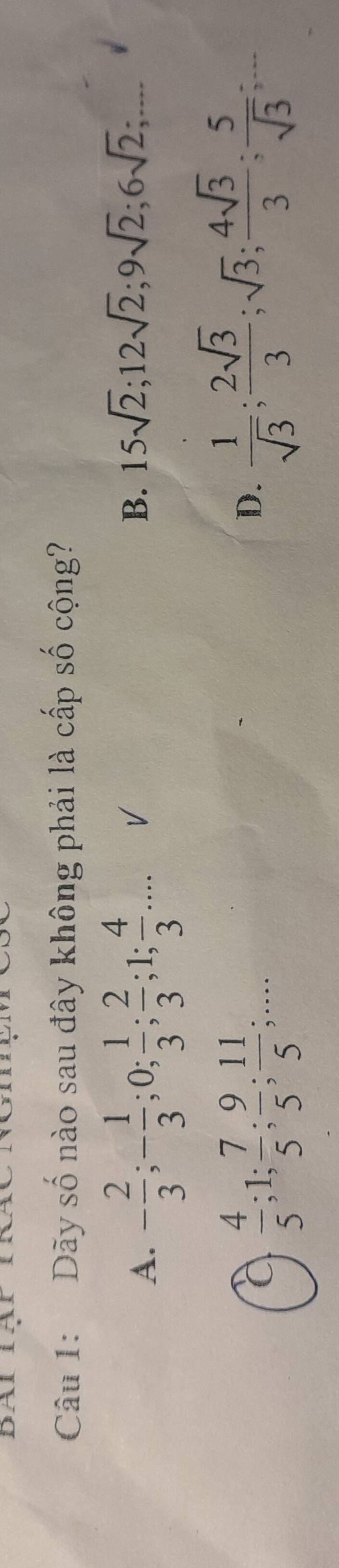 Dãy số nào sau đây không phải là cấp số cộng?
A. - 2/3 ; - 1/3 ; 0;  1/3 ;  2/3 ; 1;  4/3 ... V B. 15sqrt(2); 12sqrt(2); 9sqrt(2); 6sqrt(2);...
a  4/5 ; 1;  7/5 ;  9/5 ;  11/5 ;...
D.  1/sqrt(3) ;  2sqrt(3)/3 ; sqrt(3);  4sqrt(3)/3 ;  5/sqrt(3) ;