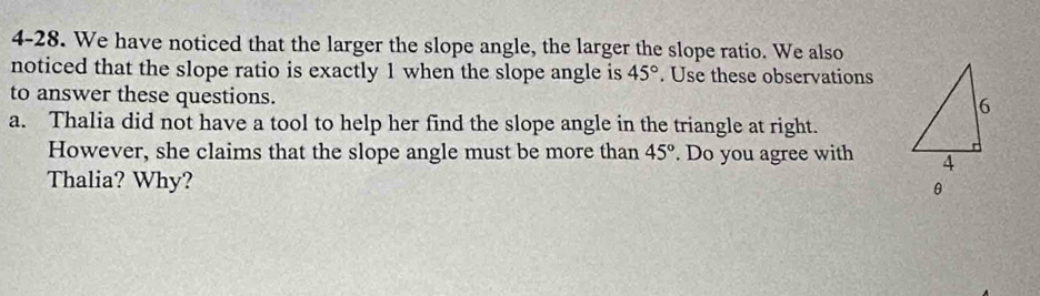 4-28. We have noticed that the larger the slope angle, the larger the slope ratio. We also 
noticed that the slope ratio is exactly 1 when the slope angle is 45°. Use these observations 
to answer these questions. 
a. Thalia did not have a tool to help her find the slope angle in the triangle at right. 
However, she claims that the slope angle must be more than 45°. Do you agree with 
Thalia? Why?
θ