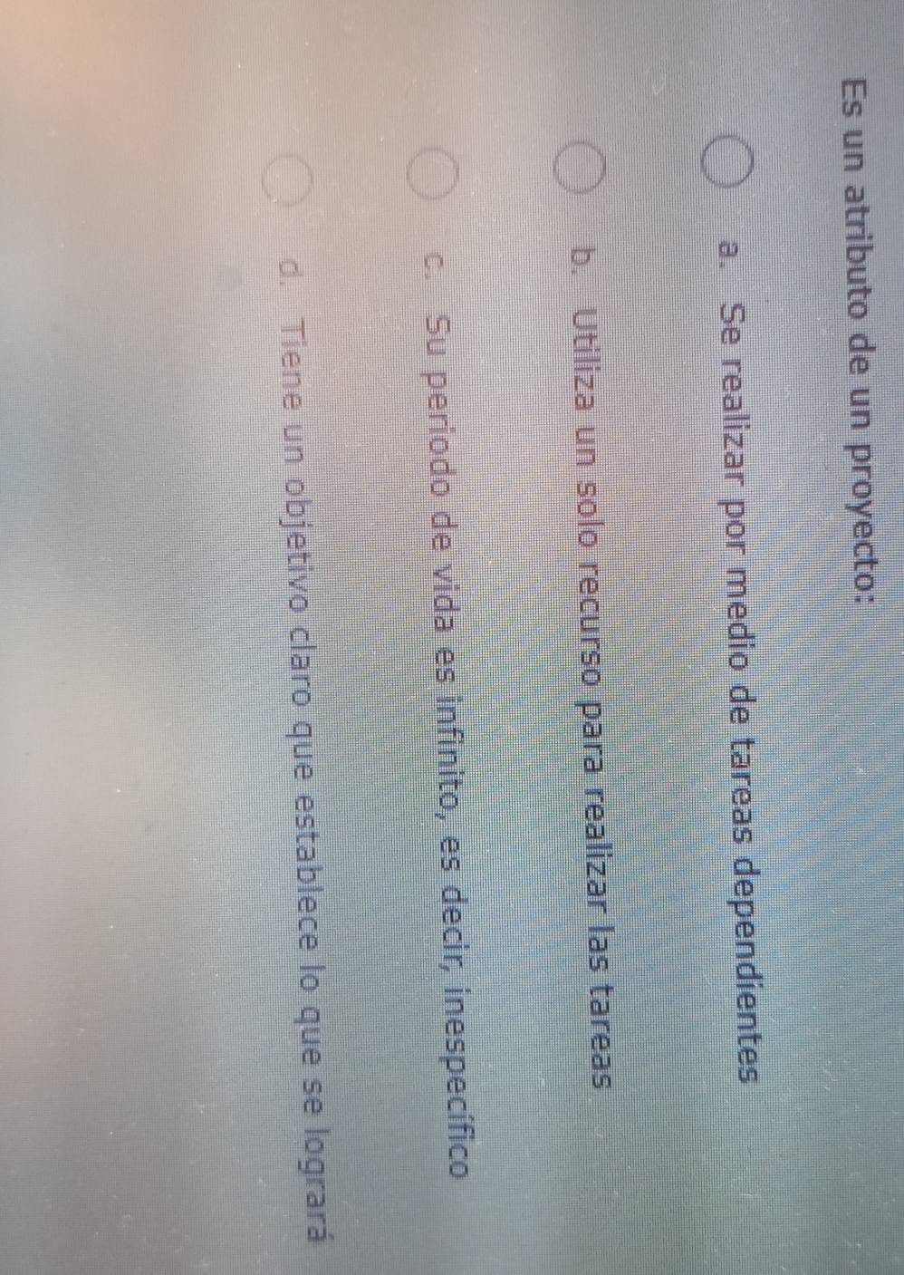 Es un atributo de un proyecto:
a. Se realizar por medio de tareas dependientes
b. Utiliza un solo recurso para realizar las tareas
c. Su periodo de vida es infinito, es decir, inespecífico
d. Tiene un objetivo claro que establece lo que se logrará