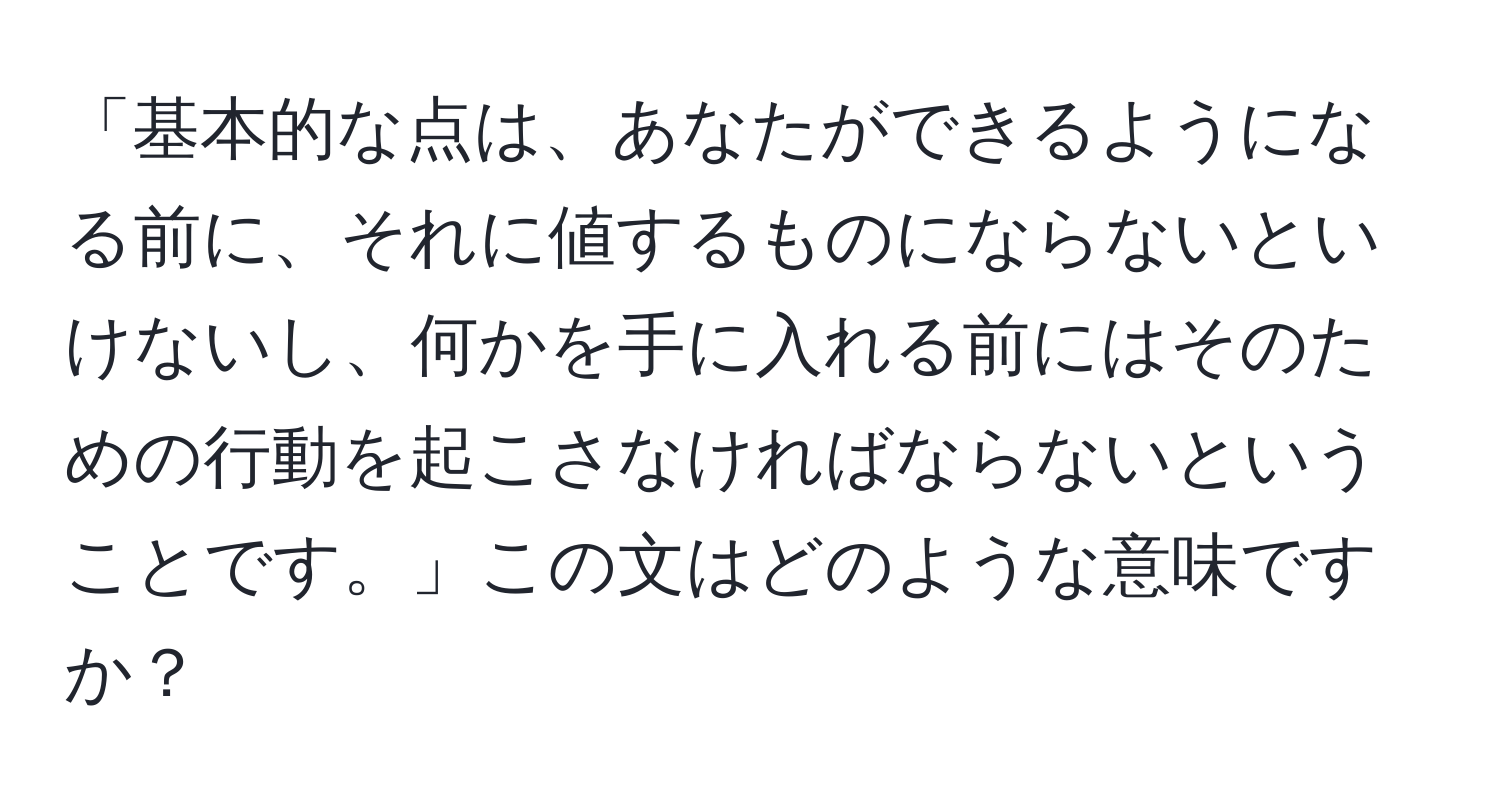 「基本的な点は、あなたができるようになる前に、それに値するものにならないといけないし、何かを手に入れる前にはそのための行動を起こさなければならないということです。」この文はどのような意味ですか？