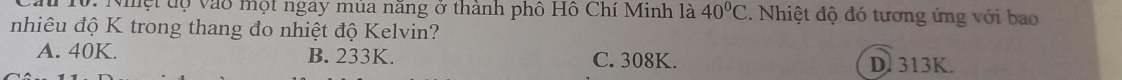 10: Nhệt độ vào một ngay mùa năng ở thành phố Hồ Chí Minh là 40°C. Nhiệt độ đó tương ứng với bao
nhiêu độ K trong thang đo nhiệt độ Kelvin?
A. 40K. B. 233K. C. 308K. D. 313K.
