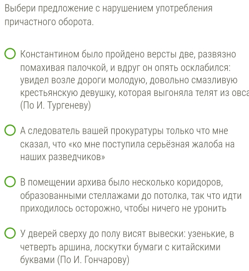 Выιбери πредложение с нарушением употребления
лричастного оборота.
Константином было πройдено верстыι две, развязно
помахивая Πалочкой, и Βдруг он оляΤь осΚлабился:
увидел возле дороги Молодуюо, довольно сМазливуюо
крестьянскую девушку, Κоторая выΙгоняла ΤеляΤ из овса
(По И. Тургеневу)
А следователь вашей лрокуратуры Τолько что мне
сказал, что κΚо мне постулила серьёзная жалоба на
наших разведчиков»
В ломешении архива было несколько коридоров,
образованными стеллажами до потолка, τак чΤо идΤи
лриходилось осторожно, чтобы ничего не уронить
У дверей сверху до полу висят вывески: узенькие, в
четверть аршина, лоскутки бумаги с китайскими
буквами Πо И. Γончарову)