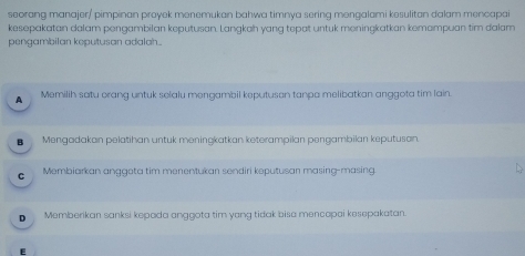 seorang manajer/ pimpinan proyek menemukan bahwa timnya sering mengalami kesulitan dalam mencapai
kesepakatan dalam pengambilan keputusan. Langkah yang tepat untuk meningkatkan kemampuan tim dalam
pengambilan keputusan adalah.
1 Memilih satu orang untuk selalu mengambil keputusan tanpa melibatkan anggota tim lain.
■ Mengadakan pelatihan untuk meningkatkan keterampilan pengambilan keputuson.
c Membiarkan anggeta tim menentukan sendiri keputusan masing-masing
D Memberikan sanksi kepada anggota tim yang tidak bisa mencapai kesepakatan.
E