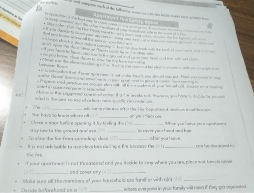 the notice.
le and complete each of the following sentences with NO MORE THAN TWO WORDS fro
Apartment Fire Safety Notice
r of the telesco
inventors in Tos to keep yourself and the other members of your houschold safe in the event of a fire
Preparation is the best way to avoid panic in any emergency. These busic tie salety mensures oae he
Stay calm. Call the Fire Department to notfy them ond within mnues, te time lighten wil ore
. If you decide to leave your apartment, bring your keys just in case you want to get back in. teke sur
that you know where all the exits on your floor are.
* Always check a door before opening it. Feel the doorknob with the back of your hand, and if it's har
don't open the door because flames could be on the other side.
If you have to leave, stay low to the ground and cover your head and heir with wet cloths
As you leave, close doors to slow the fire from spreading
Never use the elevators during a fire. The fire can short out the electrical system, and you may get stuck
between floors.
It is advisable that if your apartment is not under threat, you should stay put. Place wet towels or rage
under closed doors and cover vents in your opartment to prevent smoke from coming in.
Prepare and practice an escape plan with all the members of your household. Decide on a meeting
point in case everyone is separated.
ool. Above is the suggested course of action if a fire breaks out. However, you have to decide by yourself
what is the best course of action under specific circumstances.
The (36)_ will come minutes after the Fire Department receives a notification.
You have to know where all (37) _on your floor are.
Check a door before opening it by feeling the (35) _When you leave your apartment.
stay low to the ground and use 3? _to cover your head and hair.
To slow the fire from spreading, close («0)_ after you leave.
It is not advisable to use elevators during a fire because the (d_ can be disrupted in
the fire.
If your apartment is not threatened and you decide to stay where you are, place wet towels under
42_ and cover any    _
Make sure all the members of your household are familiar with a(n) 44_
Decide beforehand on a _where everyone in your family will meet if they get separated