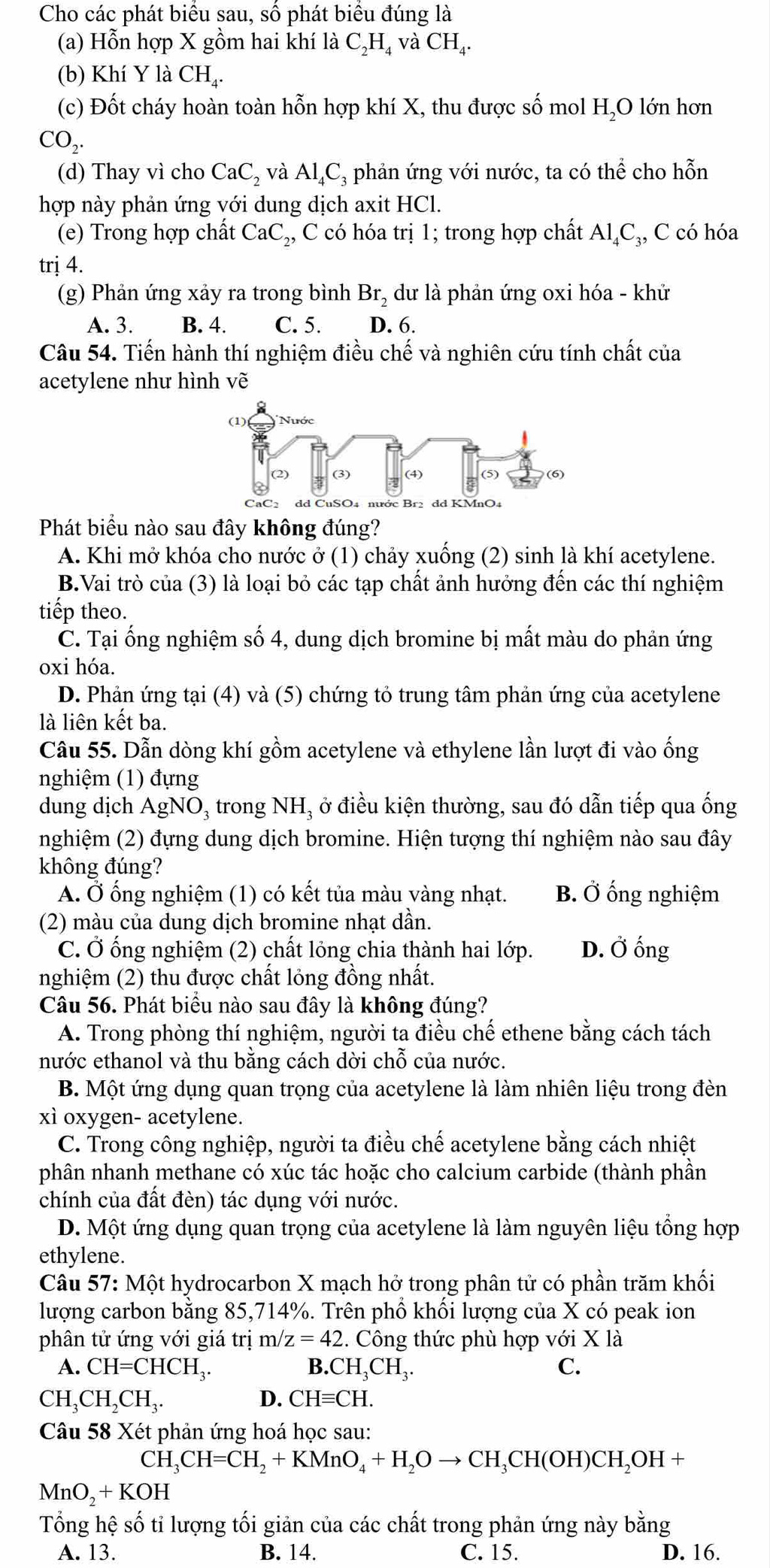 Cho các phát biểu sau, số phát biểu đúng là
(a) Hỗn hợp X gồm hai khí là C_2H_4 và CH_4.
(b) Khí Y là CH_4.
(c) Đốt cháy hoàn toàn hỗn hợp khí X, thu được số mol H,O lớn hơn
CO_2.
(d) Thay vì cho CaC_2 và Al_4C_3 phản ứng với nước, ta có thể cho hỗn
hợp này phản ứng với dung dịch axit HC
(e) Trong hợp chất CaC_2, C có hóa trị 1; trong hợp chất Al_4C_3 ₃, C có hóa
trị 4.
(g) Phản ứng xảy ra trong bình Br_2 dư là phản ứng oxi hóa - khử
A. 3. B. 4. C. 5. D. 6.
Câu 54. Tiến hành thí nghiệm điều chế và nghiên cứu tính chất của
acetylene như hình vẽ
Phát biểu nào sau đây không đúng?
A. Khi mở khóa cho nước ở (1) chảy xuống (2) sinh là khí acetylene.
B.Vai trò của (3) là loại bỏ các tạp chất ảnh hưởng đến các thí nghiệm
tiếp theo.
C. Tại ống nghiệm số 4, dung dịch bromine bị mất màu do phản ứng
oxi hóa.
D. Phản ứng tại (4) và (5) chứng tỏ trung tâm phản ứng của acetylene
là liên kết ba.
Câu 55. Dẫn dòng khí gồm acetylene và ethylene lần lượt đi vào ống
nghiệm (1) đựng
dung dịch AgNO_3 3 trong NH, ở điều kiện thường, sau đó dẫn tiếp qua ống
nghiệm (2) đựng dung dịch bromine. Hiện tượng thí nghiệm nào sau đây
không đúng?
A. Ở ống nghiệm (1) có kết tủa màu vàng nhạt. B. Ở ống nghiệm
(2) màu của dung dịch bromine nhạt dần.
C. Ở ống nghiệm (2) chất lỏng chia thành hai lớp. D. Ở ống
nghiệm (2) thu được chất lỏng đồng nhất.
Câu 56. Phát biểu nào sau đây là không đúng?
A. Trong phòng thí nghiệm, người ta điều chế ethene bằng cách tách
nước ethanol và thu bằng cách dời chỗ của nước.
B. Một ứng dụng quan trọng của acetylene là làm nhiên liệu trong đèn
xì oxygen- acetylene.
C. Trong công nghiệp, người ta điều chế acetylene bằng cách nhiệt
phân nhanh methane có xúc tác hoặc cho calcium carbide (thành phần
chính của đất đèn) tác dụng với nước.
D. Một ứng dụng quan trọng của acetylene là làm nguyên liệu tổng hợp
ethylene.
Câu 57: Một hydrocarbon X mạch hở trong phân tử có phần trăm khối
lượng carbon bằng 85,714%. Trên phổ khối lượng của X có peak ion
phân tử ứng với giá trị m/z=42 2. Công thức phù hợp với X là
A. CH=CHCH_3. B. CH_3CH_3. C.
CH_3CH_2CH_3.
D. CHequiv CH.
Câu 58 Xét phản ứng hoá học sau:
CH_3CH=CH_2+KMnO_4+H_2Oto CH_3CH(OH)CH_2OH+
MnO_2+KOH
Tổng hệ số tỉ lượng tối giản của các chất trong phản ứng này bằng
A. 13. B. 14. C. 15. D. 16.