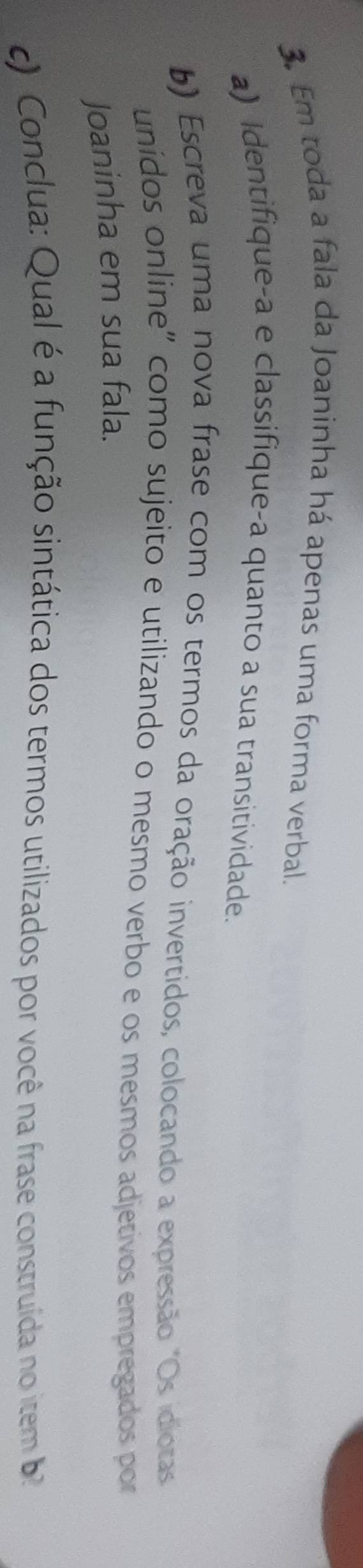 Em toda a fala da Joaninha há apenas uma forma verbal. 
a) Identifique-a e classifique-a quanto a sua transitividade. 
b) Escreva uma nova frase com os termos da oração invertidos, colocando a expressão "Os idiotas 
unídos online" como sujeito e utilizando o mesmo verbo e os mesmos adjetivos empregados por 
Joaninha em sua fala. 
) Conclua: Qual é a função sintática dos termos utilizados por você na frase construída no item