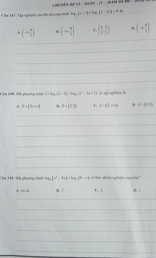 chuyên để VI-TOAN-11-I 
* Câu 147: Tập nghiệm của bất phương trình log _ 1/2 (x+1)+log _2(5-2x)≥ 0 là:
_
A. (-1; 4/3 ). B. (-∈fty ; 4/3 ] C. [ 4/3 ; 5/2 ). D. (-1; 4/3 ]. 
_
_
_
_
Câu 148: Bất phương trình 1+log _2(x-2)>log _2(x^2-3x+2) có tập nghiệm là
A. S=(3;+∈fty ). B. S=(2;3). C. S=(2;+∈fty ). D. S=(1;3). 
_
_
_
_
_
_
Câu 149: Bất phương trình log _4(x^2-4x)>log _2(8-x) có bao nhiêu nghiệm nguyên?
A. vô số. B. 2. C. 3. D. 1.
_
_
_
_
_
_