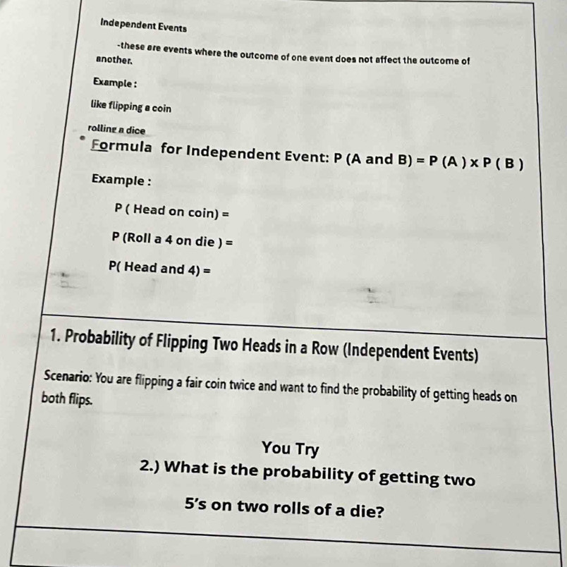 Independent Events 
-these are events where the outcome of one event does not affect the outcome of 
another. 
Example : 
like flipping a coin 
rolling a dice 
Formula for Independent Event: P (A and 8) =P(A)* P(B)
Example :
P ( Head on coin) =
P (Roll a 4 on die ) =
P( Head and 4) =
1. Probability of Flipping Two Heads in a Row (Independent Events) 
Scenario: You are flipping a fair coin twice and want to find the probability of getting heads on 
both flips. 
You Try 
2.) What is the probability of getting two
5’s on two rolls of a die?