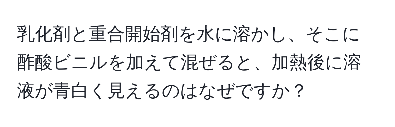 乳化剤と重合開始剤を水に溶かし、そこに酢酸ビニルを加えて混ぜると、加熱後に溶液が青白く見えるのはなぜですか？