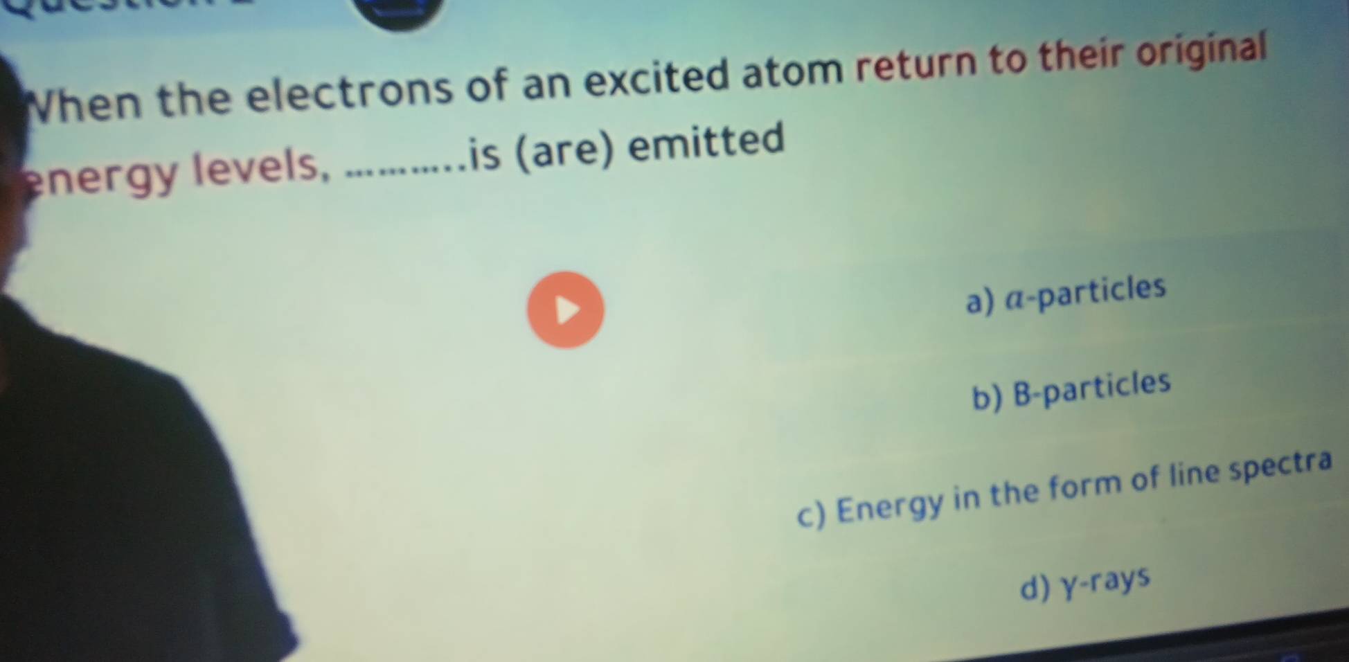 When the electrons of an excited atom return to their original
energy levels, ...........is (are) emitted
D
a) α -particles
b) B-particles
c) Energy in the form of line spectra
d) γ -rays