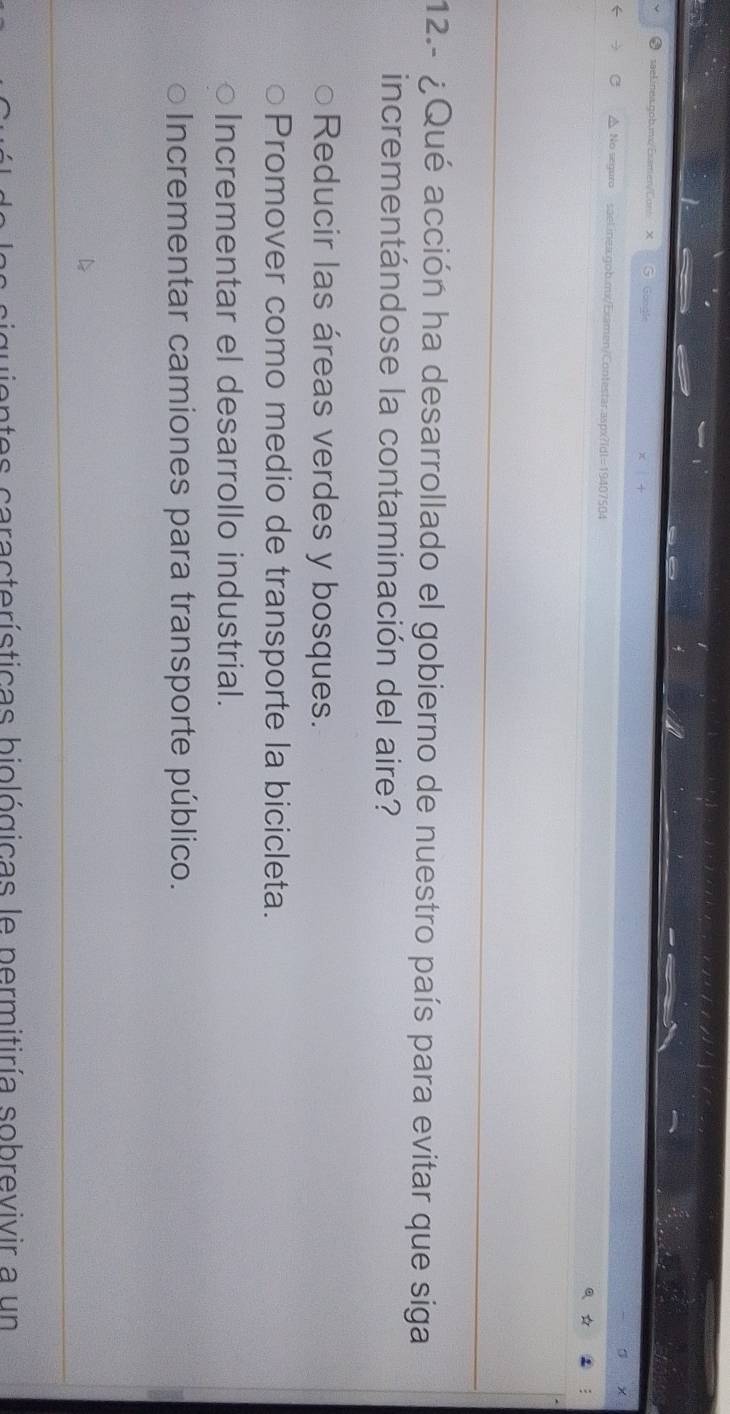 ● saeLinea.gob.mx/Esamen/Cunb X
△ No seguro sael.inea:gob.mx/Examen/Contestar.aspx?Idt=19407504
。 A
12.- ¿Qué acción ha desarrollado el gobierno de nuestro país para evitar que siga
incrementándose la contaminación del aire?
Reducir las áreas verdes y bosques.
Promover como medio de transporte la bicicleta.
Incrementar el desarrollo industrial.
Incrementar camiones para transporte público.
n e a ra te rísticas biológicas le permitiría sobrevivir a un