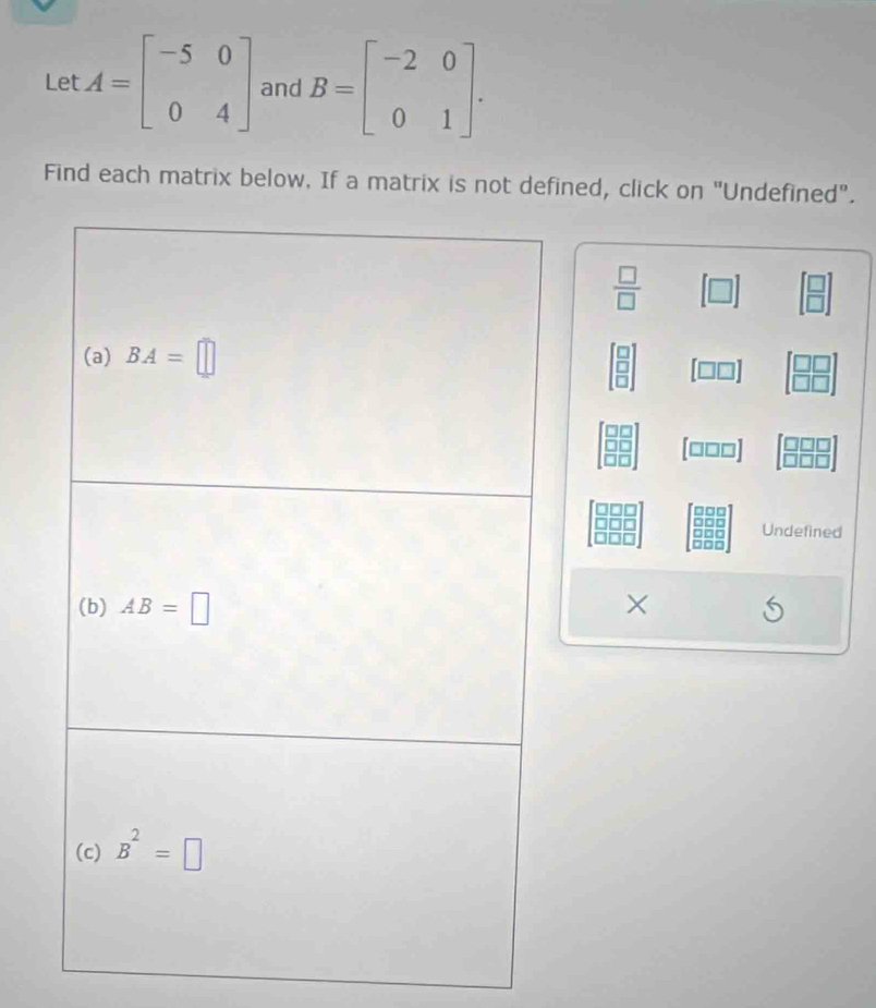 Let A=beginbmatrix -5&0 0&4endbmatrix and B=beginbmatrix -2&0 0&1endbmatrix .
Find each matrix below. If a matrix is not defined, click on "Undefined".
□
 □ /□   [□ ] beginbmatrix □  □ endbmatrix
beginarrayr □  □  □ endarray [□ □ ] beginbmatrix □ □  □ □ endbmatrix
[□□□]
Undefined
×