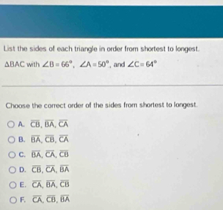 List the sides of each triangle in order from shortest to longest.
△ BAC with ∠ B=66°, ∠ A=50° , and ∠ C=64°
Choose the correct order of the sides from shortest to longest.
A. overline CB, overline BA, overline CA
B. overline BA, overline CB, overline CA
C. overline BA, overline CA, overline CB
D. overline CB, overline CA, overline BA
E. overline CA, overline BA, overline CB
F. overline CA, overline CB, overline BA