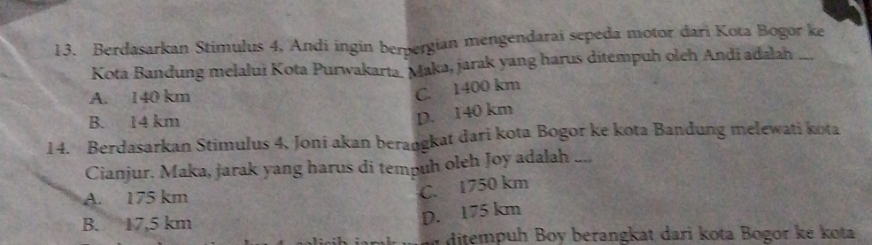 Berdasarkan Stimulus 4, Andi ingin berpergian mengendarai sepeda motor dari Kota Bogor ke
Kota Bandung melalui Kota Purwakarta. Maka, jarak yang harus ditempuh oleh Andi adalah_
A. 140 km
C. 1400 km
B. 14 km
D. 140 km
14. Berdasarkan Stimulus 4, Joni akan berangkat dari kota Bogor ke kota Bandung melewati kota
Cianjur. Maka, jarak yang harus di tempuh oleh Joy adalah ....
A. 175 km
C. 1750 km
B. 17,5 km
D. 175 km
i ditempuh Boy berangkat dari kota Bogor ké kota