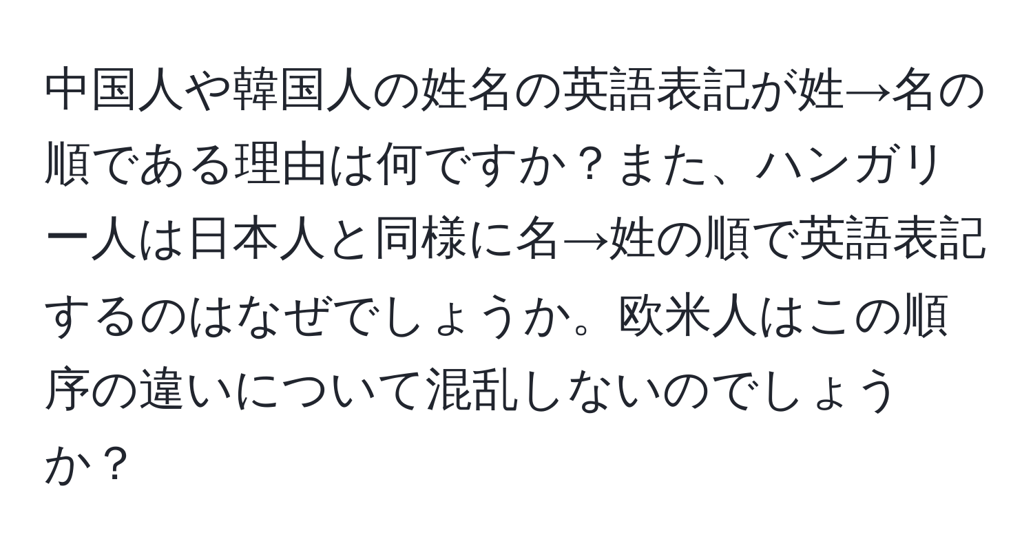 中国人や韓国人の姓名の英語表記が姓→名の順である理由は何ですか？また、ハンガリー人は日本人と同様に名→姓の順で英語表記するのはなぜでしょうか。欧米人はこの順序の違いについて混乱しないのでしょうか？