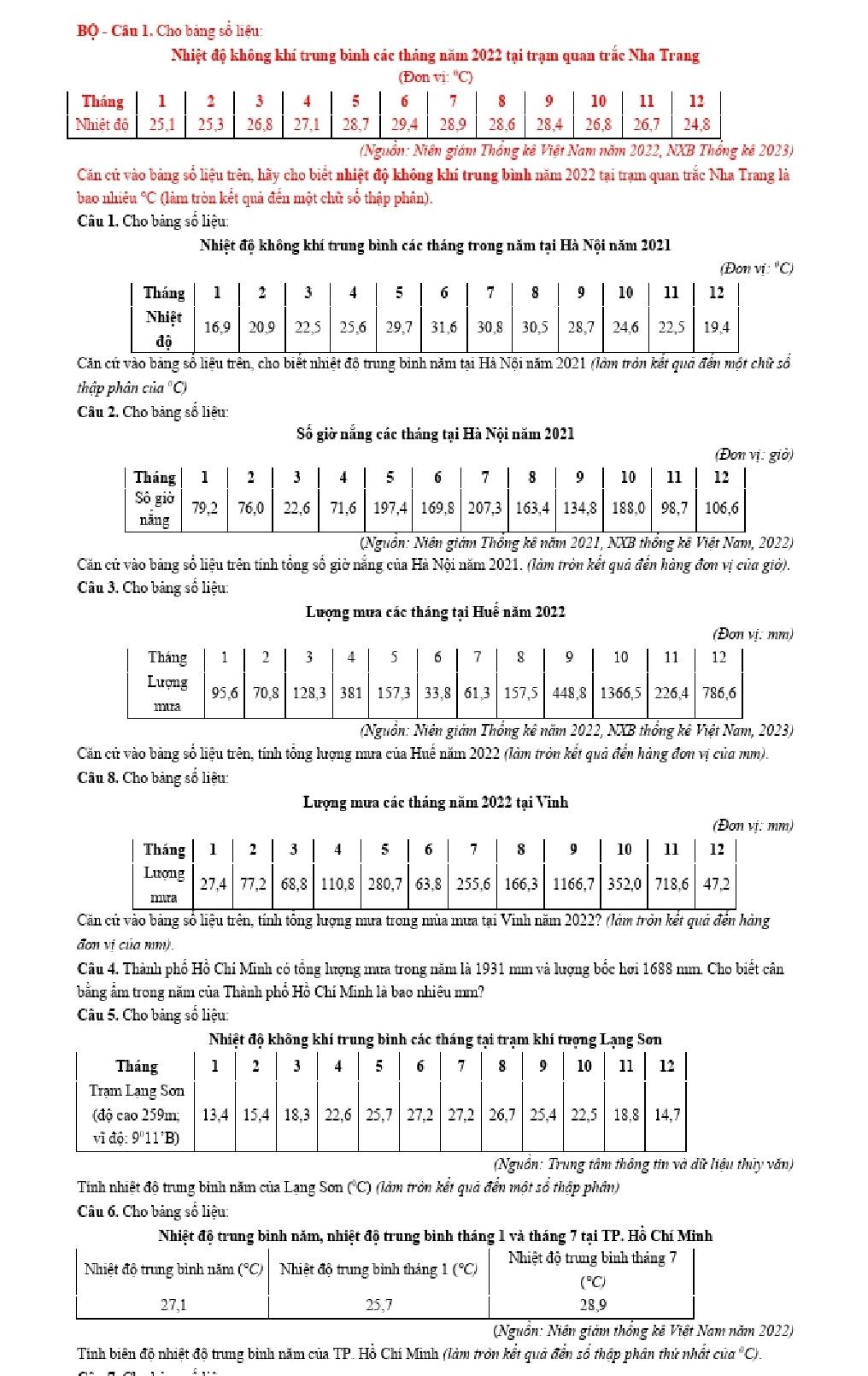 BQ - Câu 1. Cho bảng sổ liệu:
Nhiệt độ không khí trung bình các tháng năm 2022 tại trạm quan trắc Nha Trang
(Nguồn: Niền giám Thống kê Việt Nam năm 2022, NXB Thống kê 2023)
Căn cứ vào bảng số liệu trên, hãy cho biết nhiệt độ không khí trung bình năm 2022 tại trạm quan trắc Nha Trang là
bao nhiêu °C (làm tròn kết quả đến một chữ số thập phân).
Câu 1. Cho bảng số liệu:
Nhiệt độ không khí trung bình các tháng trong năm tại Hà Nội năm 2021
(Đon vi: "C)
Căn cứ vào bảng số liệu trên, cho biết nhiệt độ trung binh năm tại Hà Nội năm 2021 (làm tròn kết quả đến một chữ số
thập phân của "C)
Câu 2. Cho bảng số liệu:
Số giờ nắng các tháng tại Hà Nội năm 2021
(Nguồn: Niên giám Thống kê năm 2021, NXB thống kê Việt Nam, 2022)
Căn cứ vào bảng số liệu trên tính tổng số giờ nắng của Hà Nội năm 2021. (làm tròn kết quả đến hàng đơn vị của giờ).
Câu 3. Cho bảng số liệu:
Lượng mưa các tháng tại Huế năm 2022
(Đơn vị: mm)
(Nguồn: Niên giám Thổng kê năm 2022, NXB thổng kê Việt Nam, 2023)
Căn cử vào bảng số liệu trên, tính tổng lượng nưa của Huế năm 2022 (làm tròn kết quả đến hàng đơn vị của mm).
Câu 8. Cho bảng số liệu:
Lượng mưa các tháng năm 2022 tại Vinh
(Đơn vị: mm)
Căn cử vào bảng số liệu trên, tính tông lượng mưa trong mùa mưa tại Vinh năm 2022? (làm tròn kết quả đến hàng
đơn vị của n).
Câu 4. Thành phố Hồ Chi Minh có tổng lượng mưa trong năm là 1931 mm và lượng bốc hơi 1688 mm. Cho biết cân
bằng ẩm trong năm của Thành phổ Hồ Chí Minh là bao nhiêu mm?
Câu 5. Cho bảng số liệu:
(Nguồn: Trung tâm thông tin và dữ liệu thủy văn)
Tính nhiệt độ trung binh năm của Lạng Sơn (°C) (làm tròn kết quả đển một số thập phần)
Câu 6. Cho bảng số liệu:
Nhiệt độ trung bình năm, nhiệt độ trung bình tháng 1 và tháng 7 tại TP. Hồ Chí Minh
Nhiệt độ trung binh tháng 7
Nhiệt độ trung bình năm (°C) Nhiệt độ trung binh tháng 1 (^circ C)
(°C)
27,1 25,7 28,9
(Nguồn: Niên giám thống kê Việt Nam năm 2022)
Tính biên độ nhiệt độ trung binh năm của TP. Hồ Chí Minh (làm tròn kết quả đền sổ thập phân thứ nhất của "C).