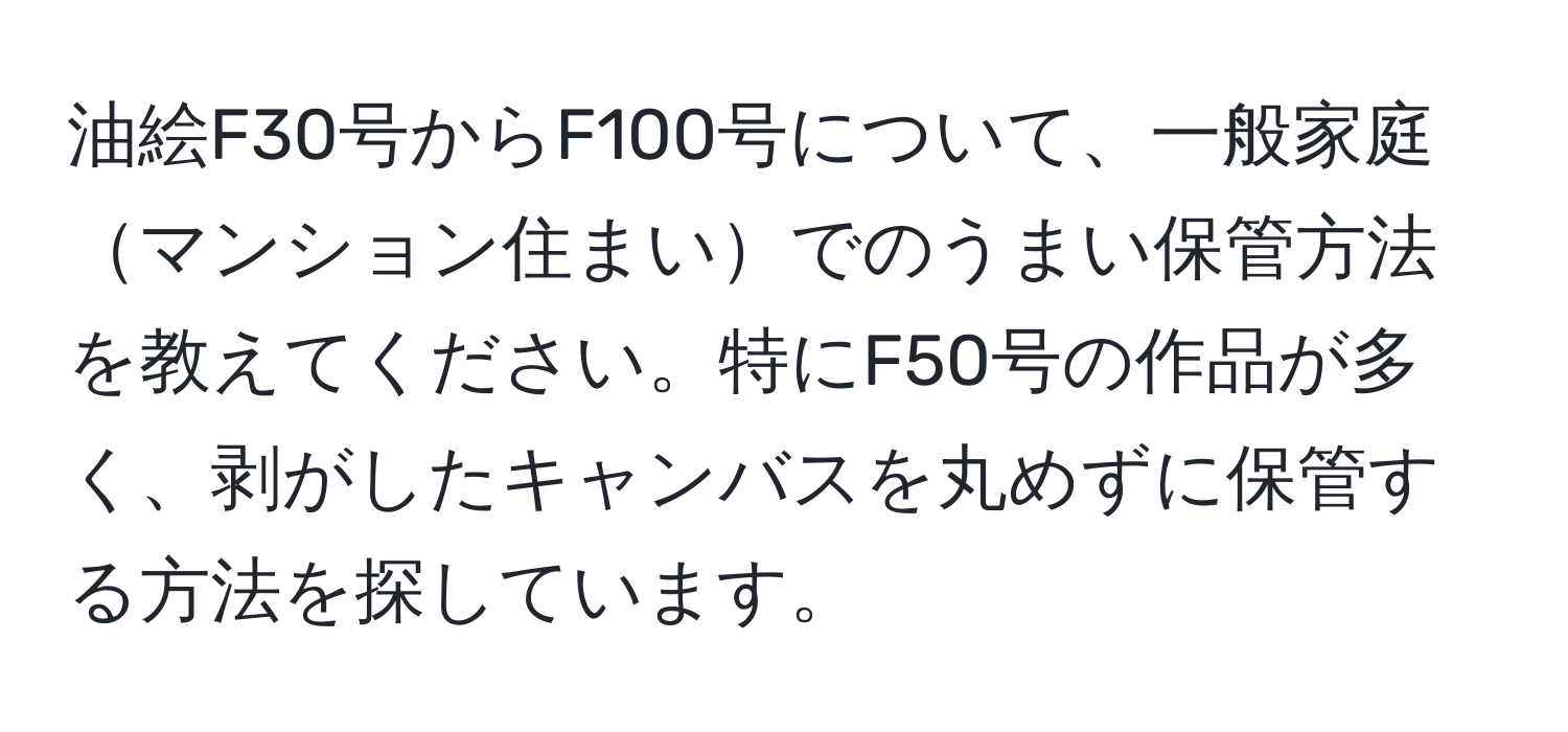 油絵F30号からF100号について、一般家庭マンション住まいでのうまい保管方法を教えてください。特にF50号の作品が多く、剥がしたキャンバスを丸めずに保管する方法を探しています。