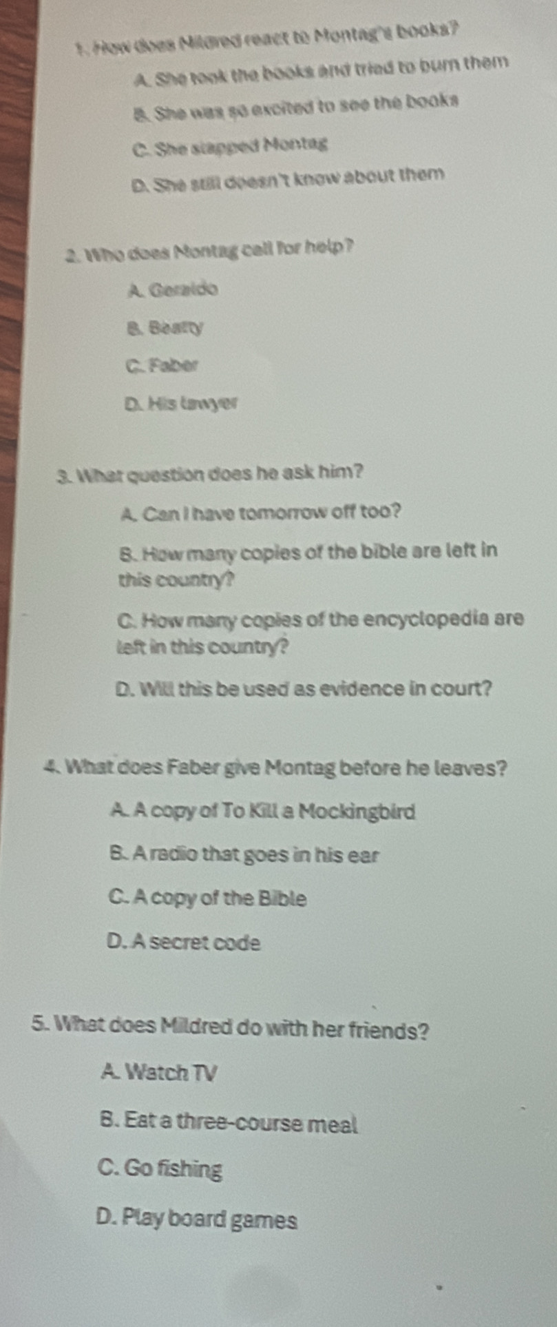 How does Mildred react to Montag's books?
A. She took the books and tried to burn them
B. She was so excited to see the books
C. She slapped Montag
D. She still doesn't know about them
2. Who does Montag call for help?
A. Geraldo
B. Beatty
C. Faber
D. His tawyer
3. What question does he ask him?
A. Can I have tomorrow off too?
B. How many copies of the bible are left in
this country?
C. How many copies of the encyclopedia are
left in this country?
D. Will this be used as evidence in court?
4. What does Faber give Montag before he leaves?
A. A copy of To Kill a Mockingbird
B. A radio that goes in his ear
C. A copy of the Bible
D. A secret code
5. What does Mildred do with her friends?
A. Watch TV
B. Eat a three-course meal
C. Go fishing
D. Play board games