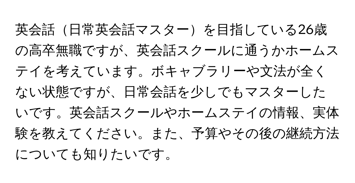 英会話日常英会話マスターを目指している26歳の高卒無職ですが、英会話スクールに通うかホームステイを考えています。ボキャブラリーや文法が全くない状態ですが、日常会話を少しでもマスターしたいです。英会話スクールやホームステイの情報、実体験を教えてください。また、予算やその後の継続方法についても知りたいです。