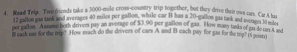 Road Trip. Two friends take a 3000-mile cross-country trip together, but they drive their own cars. Car A has
12 gallon gas tank and averages 40 miles per gallon, while car B has a 20-gallon gas tank and averages 30 miles
per gallon, Assume both drivers pay an average of $3.90 per gallon of gas. How many tanks of gas do cars A and 
B each use for the trip? How much do the drivers of cars A and B each pay for gas for the trip? (6 points)