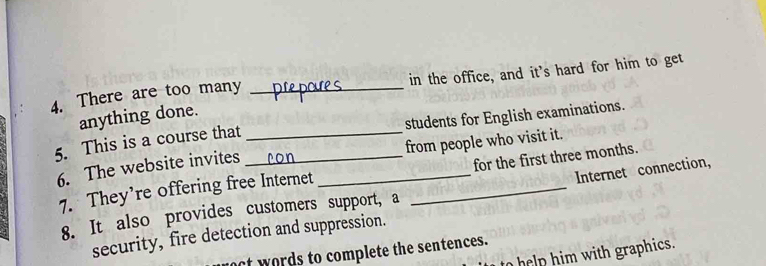 There are too many _in the office, and it's hard for him to get 
anything done. 
5. This is a course that __students for English examinations. 
6. The website invites _from people who visit it. 
Internet connection, 
7. They’re offering free Internet _for the first three months. 
8. It also provides customers support, a 
security, fire detection and suppression. 
ct words to complete the sentences. 
help him with graphics.