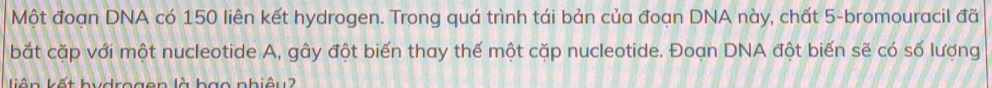 Một đoạn DNA có 150 liên kết hydrogen. Trong quá trình tái bản của đoạn DNA này, chất 5 -bromouracil đã 
bắt cặp với một nucleotide A, gây đột biến thay thế một cặp nucleotide. Đoạn DNA đột biến sẽ có số lượng 
liên kết hydrogen là bạo nhiêu?