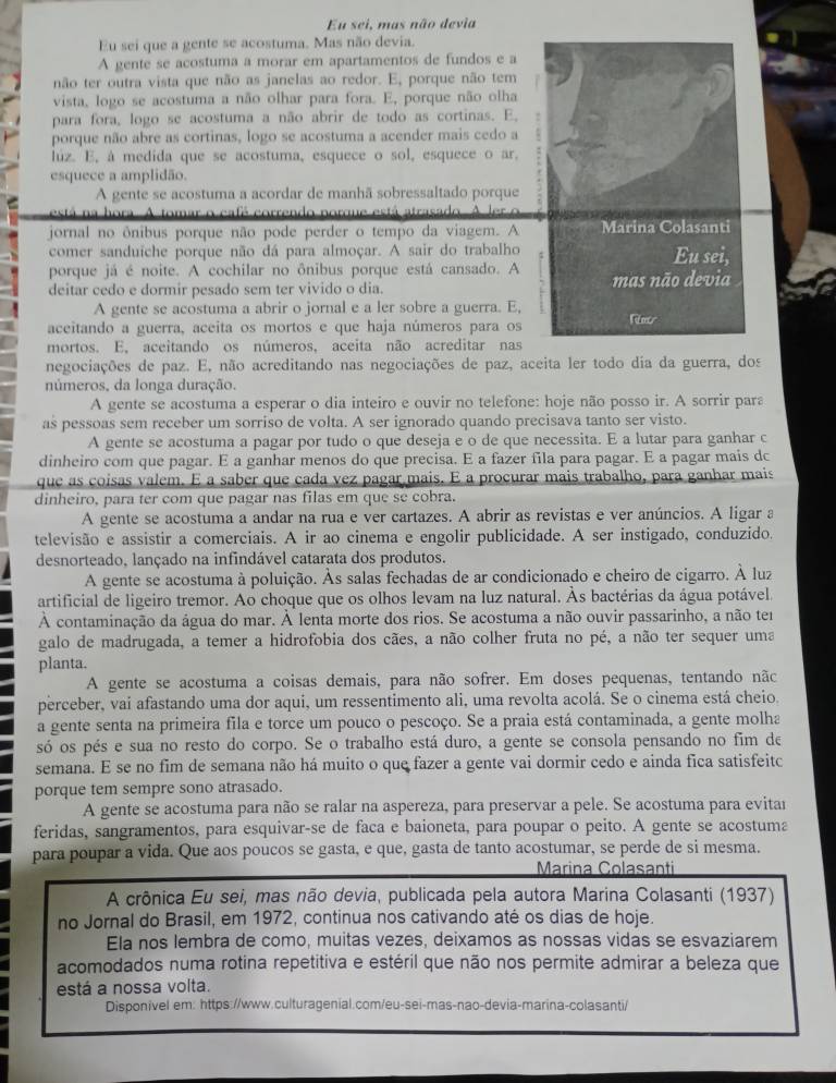 Eu sei, mas não devia
Eu sei que a gente se acostuma. Mas não devia.
A gente se acostuma a morar em apartamentos de fundos e a
não ter outra vista que não as janelas ao redor. E, porque não tem
vista, logo se acostuma a não olhar para fora. E, porque não olha
para fora, logo se acostuma a não abrir de todo as cortinas. E,
porque não abre as cortinas, logo se acostuma a acender mais cedo a
lúz. E, à medida que se acostuma, esquece o sol, esquece o ar.
esquece a amplidão.
A gente se acostuma a acordar de manhã sobressaltado porque
h o   C o café  correndo atá   atrasado A ler o 
jornal no ônibus porque não pode perder o tempo da viagem. A Marina Colasanti
comer sanduïche porque não dá para almoçar. A sair do trabalho Eu sei,
porque já é noite. A cochilar no ônibus porque está cansado. A
deitar cedo e dormir pesado sem ter vivido o dia. mas não devia
A gente se acostuma a abrir o jornal e a ler sobre a guerra. E,
aceitando a guerra, aceita os mortos e que haja números para os Ner
mortos. E. aceitando os números, aceita não acreditar nas
negociações de paz. E, não acreditando nas negociações de paz, aceita ler todo dia da guerra, dos
números, da longa duração.
A gente se acostuma a esperar o dia inteiro e ouvir no telefone: hoje não posso ir. A sorrir para
as pessoas sem receber um sorriso de volta. A ser ignorado quando precisava tanto ser visto.
A gente se acostuma a pagar por tudo o que deseja e o de que necessita. E a lutar para ganhar c
dinheiro com que pagar. E a ganhar menos do que precisa. E a fazer fila para pagar. E a pagar mais dc
que as coisas valem. E a saber que cada vez pagar mais. E a procurar mais trabalho, para ganhar mais
dinheiro, para ter com que pagar nas filas em que se cobra.
A gente se acostuma a andar na rua e ver cartazes. A abrir as revistas e ver anúncios. A ligar a
televisão e assistir a comerciais. A ir ao cinema e engolir publicidade. A ser instigado, conduzido.
desnorteado, lançado na infindável catarata dos produtos.
A gente se acostuma à poluição. Às salas fechadas de ar condicionado e cheiro de cigarro. À luz
artificial de ligeiro tremor. Ao choque que os olhos levam na luz natural. Às bactérias da água potável.
À contaminação da água do mar. À lenta morte dos rios. Se acostuma a não ouvir passarinho, a não ter
galo de madrugada, a temer a hidrofobia dos cães, a não colher fruta no pé, a não ter sequer uma
planta.
A gente se acostuma a coisas demais, para não sofrer. Em doses pequenas, tentando não
perceber, vai afastando uma dor aqui, um ressentimento ali, uma revolta acolá. Se o cinema está cheio.
a gente senta na primeira fila e torce um pouco o pescoço. Se a praia está contaminada, a gente molha
só os pés e sua no resto do corpo. Se o trabalho está duro, a gente se consola pensando no fim de
semana. E se no fim de semana não há muito o que fazer a gente vai dormir cedo e ainda fica satisfeitc
porque tem sempre sono atrasado.
A gente se acostuma para não se ralar na aspereza, para preservar a pele. Se acostuma para evitar
feridas, sangramentos, para esquivar-se de faca e baioneta, para poupar o peito. A gente se acostuma
para poupar a vida. Que aos poucos se gasta, e que, gasta de tanto acostumar, se perde de si mesma.
Marina Colasanti
A crônica Eu sei, mas não devia, publicada pela autora Marina Colasanti (1937)
no Jornal do Brasil, em 1972, continua nos cativando até os dias de hoje.
Ela nos lembra de como, muitas vezes, deixamos as nossas vidas se esvaziarem
acomodados numa rotina repetitiva e estéril que não nos permite admirar a beleza que
está a nossa volta.
Disponível em: https://www.culturagenial.com/eu-sei-mas-nao-devia-marina-colasanti/