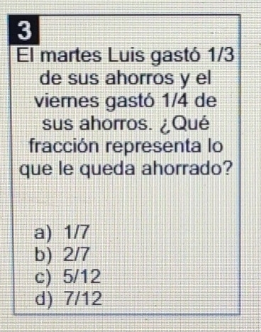 El martes Luis gastó 1/3
de sus ahorros y el
viernes gastó 1/4 de
sus ahorros. ¿Qué
fracción representa lo
que le queda ahorrado?
a) 1/7
b) 2/7
c) 5/12
d) 7/12