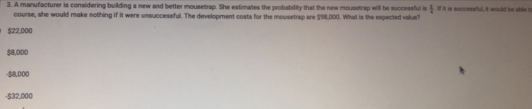 A manufacturer is considering building a new and better mousetrap. She estimates the probability that the new mousetrap will be successful is  3/4 . If it is successful, it would be able t
course, she would make nothing if it were unsuccessful. The development costs for the mousetrap are $98,000. What is the expected value?
$22,000
$8,000
- $8,000
- $32,000