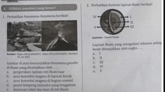 Pilihlah jawaban yang benar! 2. Perhatikan ilustrasi lapisan Bumi berikut!
1. Perhatikan fenomena-fenomena berikut!
Ilustrator: Slamet Riyadi
Lapisan Bumi yang mengalami tekanan paling
besar ditunjukkan oleh angka . . . .
Sumber: https://bit.ly/3kbARTf, https://bit.ly/3ChX9ZX, diunduh a. I
15 Juli 2021 b. II
Gambar di atas menunjukkan fenomena geosfer c. III
di Bumi yang disebabkan oleh . . . . d. IV
a. pergerakan lapisan inti Bumi luar e. V
b. arus konveksi magma di lapisan kerak
c. arus konveksi magma di bagian mantel
d. posisi lempeng samudra yang tenggelam
e. dominasi nikel dan besi di inti Bumi