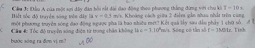 Cầu 3: Đầu A của một sợi dây dàn hồi rất dài dao động theo phương thẳng đứng với chu kì T=10s. 
Biết tốc độ truyền sóng trên dây là v=0,5m/s. Khoảng cách giữa 2 điểm gần nhau nhất trên cùng 
một phương truyền sóng dao động ngược pha là bao nhiêu mét? Kết quả lấy sau dấu phẩy 1 chữ số. 
Câu 4: Tốc độ truyền sóng điện từ trong chân không là c=3.10^8m/s s. Sóng có tần số f=3MHz. Tính 
bước sóng ra đơn vị m?