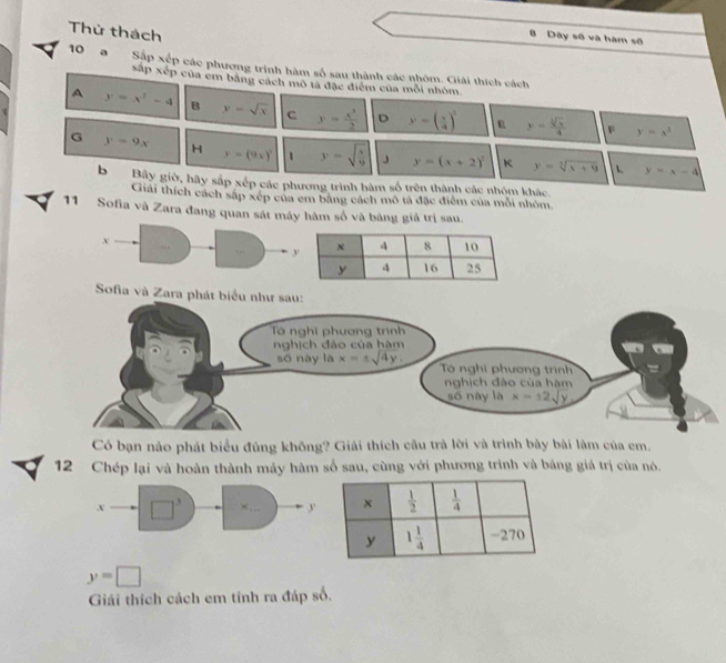Thứ thách
n Dây số và hàm số
10 a Sắp xếp các phương trình hàm số sau thành các nhóm. Giải thích cách
sắp xếp của em bằng cách mô tả đặc điểm của mỗi nhóm
A y=x^2-4 B y=sqrt(x) c y= x^3/2  D y=( x/4 )^3 y= sqrt[4](x)/4 
p y=x^2
G y=9x H y=(9x)^1 1 y=sqrt(frac x)9 J y=(x+2)^2 K y=sqrt[3](x+9) y=x-4
bBây giờ, hãy sắp xếp các phương trình hàm số trên thành các nhóm khác.
Giải thích cách sắp xép của em bằng cách mô tả đặc điểm của mỗi nhóm.
11 Sofia và Zara đang quan sát máy hàm số và bảng giả trị sau.
x
. 
Sofia và Zara
Có bạn nảo phát biểu đủng không? Giải thích cầu trà lời và trình bày bài lâm của em.
12 Chép lại và hoàn thành máy hàm số sau, cùng với phương trình và báng giá trị của nó.
x □^3 ×… y
y=□
Giải thích cách em tính ra đáp số.