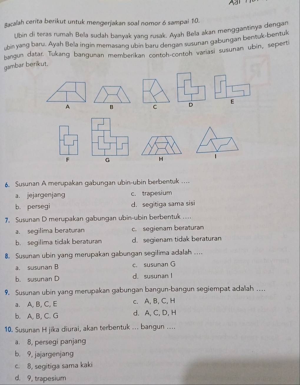 a
Bacalah cerita berikut untuk mengerjakan soal nomor 6 sampai 10.
Ubin di teras rumah Bela sudah banyak yang rusak. Ayah Bela akan menggantinya dengan
ubin yang baru. Ayah Bela ingin memasang ubin baru dengan susunan gabungan bentuk-bentuk
bangun datar. Tukang bangunan memberikan contoh-contoh variasi susunan ubin, seperti
gambar berikut.
E
A
B
C D
1
F
G
H
6. Susunan A merupakan gabungan ubin-ubin berbentuk .._
a. jejargenjang c. trapesium
b. persegi d. segitiga sama sisi
7. Susunan D merupakan gabungan ubin-ubin berbentuk ..
a. segilima beraturan c. segienam beraturan
b. segilima tidak beraturan d. segienam tidak beraturan
8. Susunan ubin yang merupakan gabungan segilima adalah …
a. susunan B c. susunan G
b. susunan D d. susunan I
9. Susunan ubin yang merupakan gabungan bangun-bangun segiempat adalah ....
a. A, B, C, E c. A, B, C, H
b. A, B, C. G d. A, C, D, H
10. Susunan H jika diurai, akan terbentuk ... bangun ....
a. 8, persegi panjang
b. 9, jajargenjang
c. 8, segitiga sama kaki
d. 9, trapesium