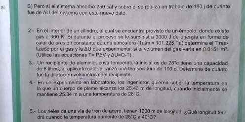 al B) Pero si el sistema absorbe 250 cal y sobre él se realiza un trabajo de 180 j de cuánto 
fue de ΔU del sistema con este nuevo dato. 
2.- En el interior de un cilindro, el cual se encuentra provisto de un émbolo, donde existe 
gas a 300 K. Si durante el proceso se le suministra 3000 J de energía en forma de 
calor de presión constante de una atmósfera (1atmapprox 101.225Pa a) determine el T rea- 
lizado por el gas y la △ U que experimenta, si el volumen del qas varía en 0.0151m^3. 
(Utilice las ecuaciones T=P△ V △ U=Q-T). 
3.- Un recipiente de aluminio, cuya temperatura inicial es de 28°c tiene una capacidad 
de 6 litros, al aplicarle calor alcanzó una temperatura de 100 c. Determine de cuánto 
fue la dilatación volumétrica del recipiente 
4.- En un experimento en laboratorio, los ingenieros quieren saber la temperatura en 
la que un cuerpo de plomo alcanza los 25.43 m de longitud, cuando inicialmente se 
mantiene 25.34 m à una temperatura de 26°C. 
5.- Los rieles de una vía de tren de acero, tienen 1000 m de longitud. ¿Qué longitud ten- 
drá cuando la temperatura aumente de 25°C a 40°C ?