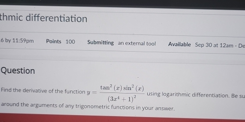 thmic differentiation 
6 by 11:59 m Points 100 Submitting an external tool Available Sep 30 at 12am - De 
Question 
Find the derivative of the function y=frac tan^2(x)sin^2(x)(3x^4+1)^2 using logarithmic differentiation. Be su 
around the arguments of any trigonometric functions in your answer.