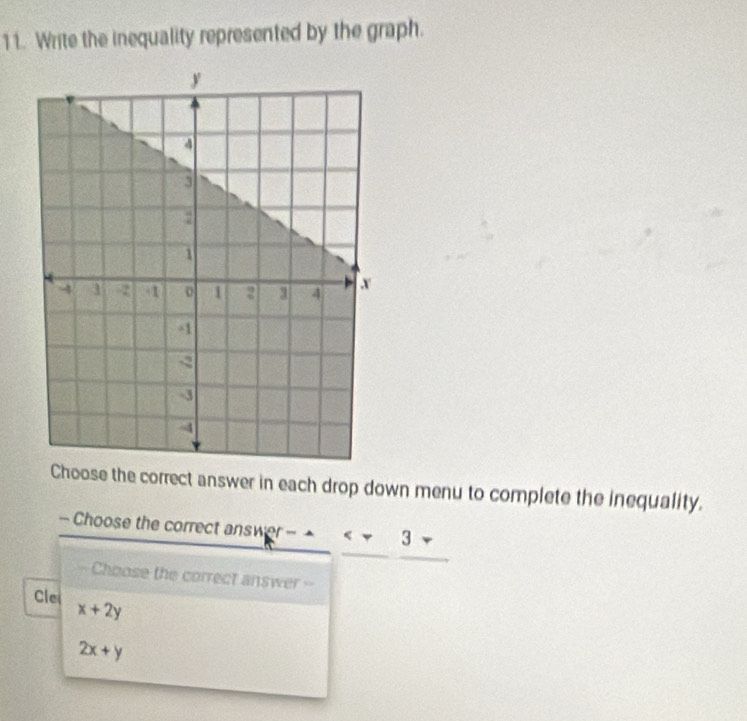 Write the inequality represented by the graph. 
oose the correct answer in each drop down menu to complete the inequality. 
- Choose the correct answ r--
Choose the correct answer = 
Clei x+2y
2x+y