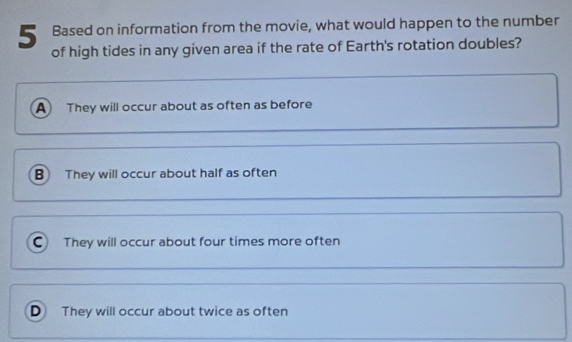 Based on information from the movie, what would happen to the number
of high tides in any given area if the rate of Earth's rotation doubles?
A They will occur about as often as before
B They will occur about half as often
C They will occur about four times more often
D They will occur about twice as often