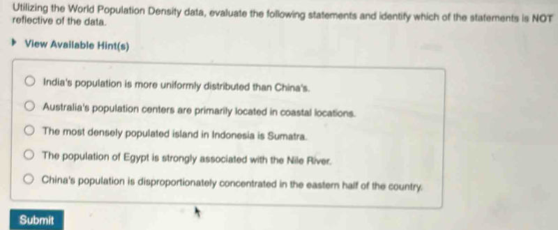 Utilizing the World Population Density data, evaluate the following statements and identify which of the statements is NOT
reflective of the data.
View Available Hint(s)
India's population is more uniformly distributed than China's.
Australia's population centers are primarily located in coastal locations.
The most densely populated island in Indonesia is Sumatra.
The population of Egypt is strongly associated with the Nile River.
China's population is disproportionately concentrated in the eastern half of the country.
Submit