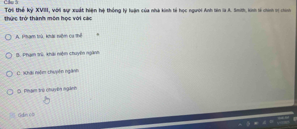 Tới thể kỷ XVIII, với sự xuất hiện hệ thống lý luận của nhà kinh tế học người Anh tên là A. Smith, kinh tế chính trị chính
thức trở thành môn học với các
A. Phạm trù, khái niệm cụ thể
B. Phạm trủ, khái niệm chuyên ngành
C. Khái niệm chuyên ngành
D. Pham trù chuyên ngành
Gán cò