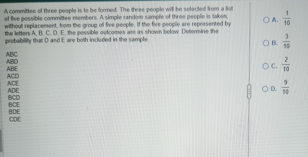 A committee of three people is to be formed. The three people will be selected from a list
of five possible committee members. A simple random sample of three people is taken,
without replacement, from the group of five people. If the five people are represented by A.  1/10 
the letters A, B, C, D, E, the possible outcomes are as shown below. Determine the
probability that D and E are both included in the sample.
B.  3/10 
ABC
ABD
ABE
C.  2/10 
ACD
ACE
ADE
D.  9/10 
BCD
BCE
BDE
CDE