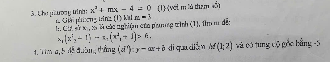 Cho phương trình: x^2+mx-4=0 (1) (với m là tham số) 
a. Giải phương trình (1) khi m=3
b. Giả sux_1,x_2 là các nghiệm của phương trình (1), tìm m đề:
x_1(x^2_2+1)+x_2(x^2_1+1)>6. 
4. Tìm a, b để đường thắng (d'):y=ax+b đi qua điểm M(1;2) và có tung độ gốc bằng -5