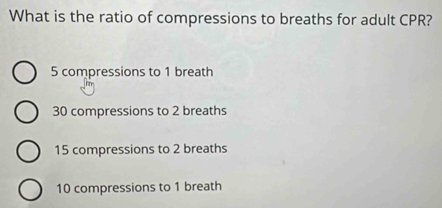 What is the ratio of compressions to breaths for adult CPR?
5 compressions to 1 breath
30 compressions to 2 breaths
15 compressions to 2 breaths
10 compressions to 1 breath