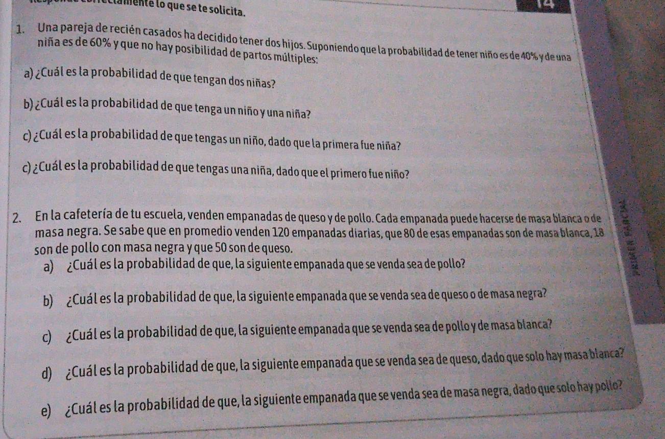 iclamente lo que se te solicita. 
1. Una pareja de recién casados ha decidido tener dos hijos. Suponiendo que la probabilidad de tener niño es de 40% y de una 
niña es de 60% y que no hay posibilidad de partos múltiples: 
a) ¿Cuál es la probabilidad de que tengan dos niñas? 
b) ¿Cuál es la probabilidad de que tenga un niño y una niña? 
c) ¿Cuál es la probabilidad de que tengas un niño, dado que la primera fue niña? 
c) ¿Cuál es la probabilidad de que tengas una niña, dado que el primero fue niño? 
2. En la cafetería de tu escuela, venden empanadas de queso y de pollo. Cada empanada puede hacerse de masa blanca o de 
masa negra. Se sabe que en promedio venden 120 empanadas diarias, que 80 de esas empanadas son de masa blanca, 18
son de pollo con masa negra y que 50 son de queso. 
a) ¿Cuál es la probabilidad de que, la siguiente empanada que se venda sea de pollo? 
b) ¿Cuál es la probabilidad de que, la siguiente empanada que se venda sea de queso o de masa negra? 
c) ¿Cuál es la probabilidad de que, la siguiente empanada que se venda sea de pollo y de masa blanca? 
d) ¿Cuál es la probabilidad de que, la siguiente empanada que se venda sea de queso, dado que solo hay masa blanca? 
e) ¿Cuál es la probabilidad de que, la siguiente empanada que se venda sea de masa negra, dado que solo hay pollo?