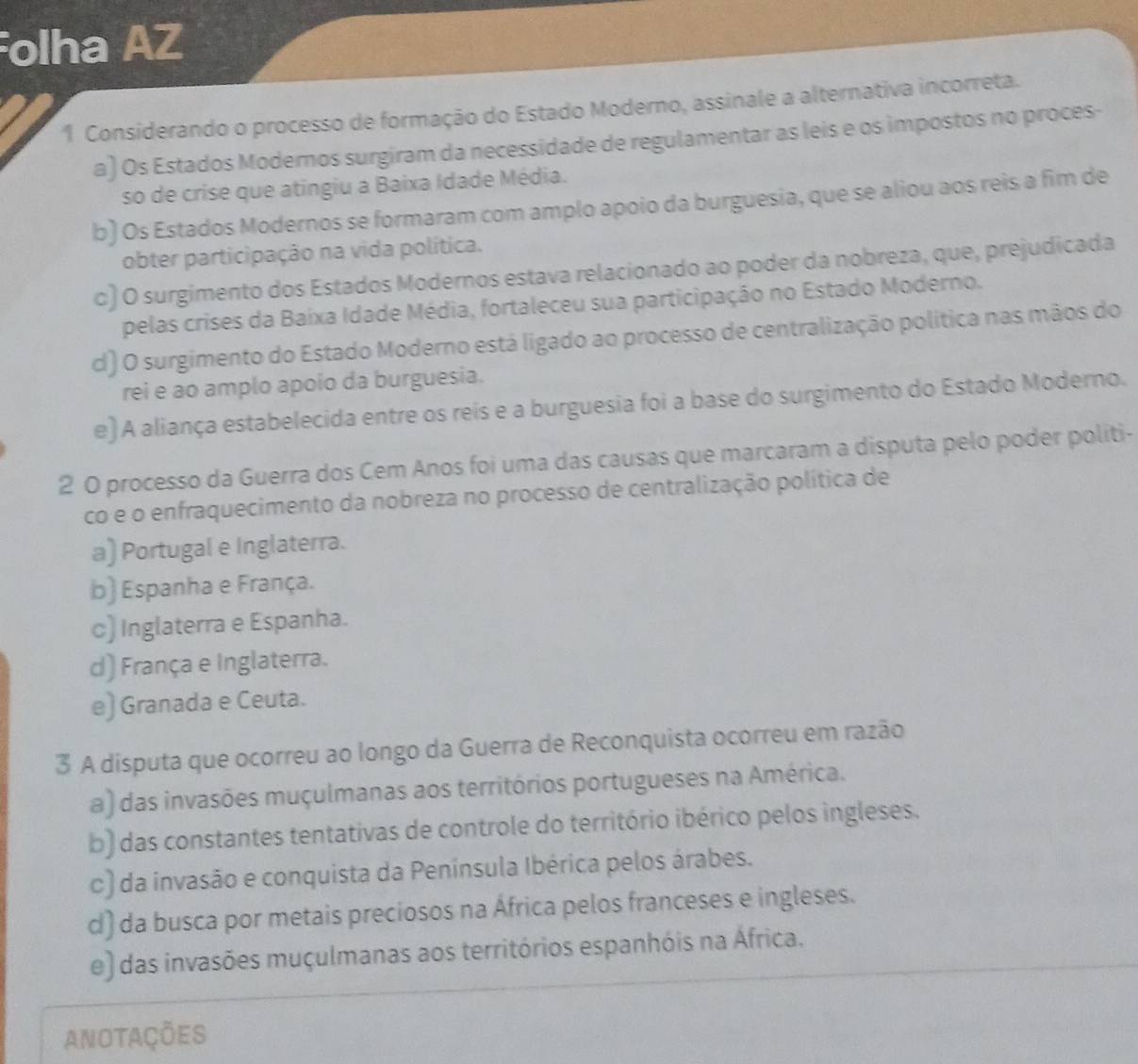 Folha AZ
1 Considerando o processo de formação do Estado Moderno, assinale a alternativa incorreta.
a) Os Estados Modernos surgiram da necessidade de regulamentar as leis e os impostos no proces-
so de crise que atingiu a Baixa Idade Média.
b) Os Estados Modernos se formaram com amplo apoio da burguesia, que se aliou aos reis a fim de
obter participação na vida política.
c) O surgimento dos Estados Modernos estava relacionado ao poder da nobreza, que, prejudicada
pelas crises da Baixa Idade Média, fortaleceu sua participação no Estado Moderno.
d) O surgimento do Estado Moderno está ligado ao processo de centralização política nas mãos do
rei e ao amplo apoio da burguesia.
e) A aliança estabelecida entre os reis e a burguesia foi a base do surgimento do Estado Moderno.
2 0 processo da Guerra dos Cem Anos foi uma das causas que marcaram a disputa pelo poder politi-
co e o enfraquecimento da nobreza no processo de centralização política de
a) Portugal e Inglaterra.
b) Espanha e França.
c) Inglaterra e Espanha.
d) França e Inglaterra.
e) Granada e Ceuta.
3 A disputa que ocorreu ao longo da Guerra de Reconquista ocorreu em razão
a) das invasões muçulmanas aos territórios portugueses na América.
b) das constantes tentativas de controle do território ibérico pelos ingleses.
c) da invasão e conquista da Península Ibérica pelos árabes.
d) da busca por metais preciosos na África pelos franceses e ingleses.
e) das invasões muçulmanas aos territórios espanhóis na África.
anotações