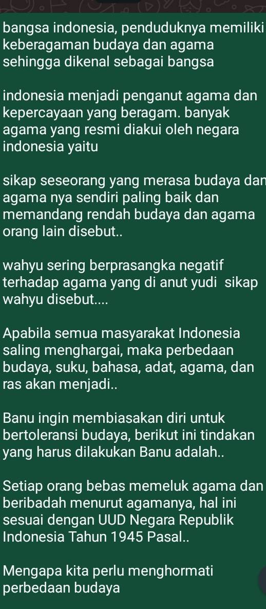 bangsa indonesia, penduduknya memiliki 
keberagaman budaya dan agama 
sehingga dikenal sebagai bangsa 
indonesia menjadi penganut agama dan 
kepercayaan yang beragam. banyak 
agama yang resmi diakui oleh negara 
indonesia yaitu 
sikap seseorang yang merasa budaya dar 
agama nya sendiri paling baik dan 
memandang rendah budaya dan agama 
orang lain disebut.. 
wahyu sering berprasangka negatif 
terhadap agama yang di anut yudi sikap 
wahyu disebut.... 
Apabila semua masyarakat Indonesia 
saling menghargai, maka perbedaan 
budaya, suku, bahasa, adat, agama, dan 
ras akan menjadi.. 
Banu ingin membiasakan diri untuk 
bertoleransi budaya, berikut ini tindakan 
yang harus dilakukan Banu adalah.. 
Setiap orang bebas memeluk agama dan 
beribadah menurut agamanya, hal ini 
sesuai dengan UUD Negara Republik 
Indonesia Tahun 1945 Pasal.. 
Mengapa kita perlu menghormati 
perbedaan budaya