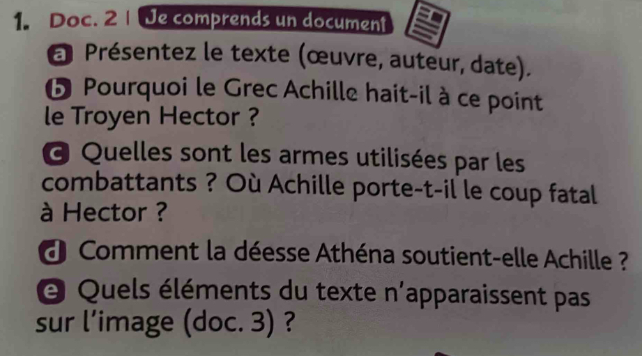 Doc. 2 | [Je comprends un document 
a Présentez le texte (œuvre, auteur, date). 
❺ Pourquoi le Grec Achille hait-il à ce point 
le Troyen Hector ? 
@ Quelles sont les armes utilisées par les 
combattants ? Où Achille porte-t-il le coup fatal 
à Hector ? 
d Comment la déesse Athéna soutient-elle Achille ? 
O Quels éléments du texte n'apparaissent pas 
sur l’image (doc. 3) ?