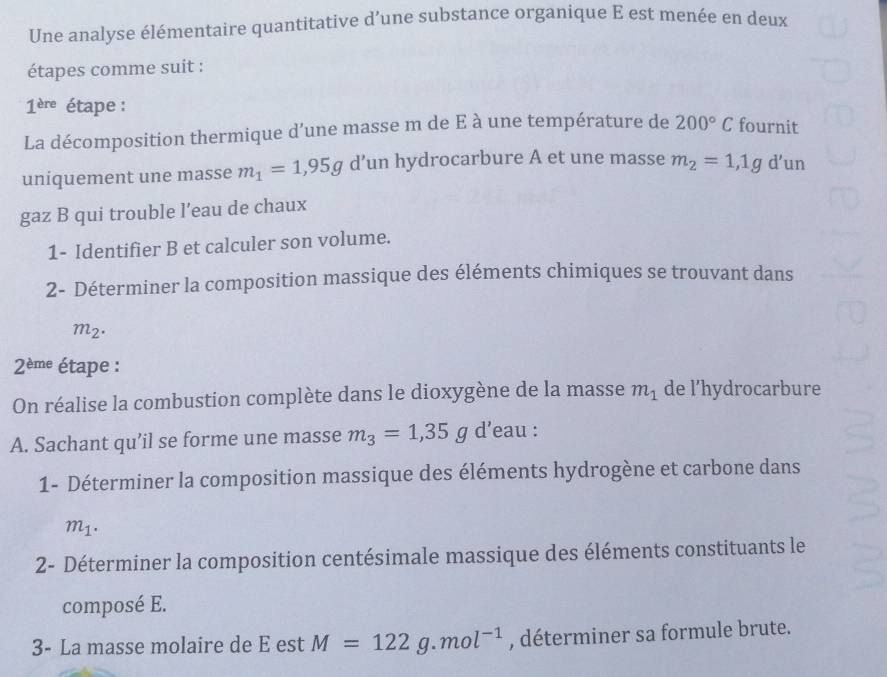 Une analyse élémentaire quantitative d’une substance organique E est menée en deux 
étapes comme suit :
1^(ere) étape : 
La décomposition thermique d’une masse m de E à une température de 200°C fournit 
uniquement une masse m_1=1,95g 11 in hydrocarbure A et une masse m_2=1,1g d’un 
gaz B qui trouble l’eau de chaux 
1- Identifier B et calculer son volume. 
2- Déterminer la composition massique des éléments chimiques se trouvant dans
m_2.
2^(eme) étape : 
On réalise la combustion complète dans le dioxygène de la masse m_1 de l’hydrocarbure 
A. Sachant qu’il se forme une masse m_3=1,35g d’eau : 
1- Déterminer la composition massique des éléments hydrogène et carbone dans
m_1. 
2- Déterminer la composition centésimale massique des éléments constituants le 
composé E. 
3- La masse molaire de E est M=122g.mol^(-1) , déterminer sa formule brute.